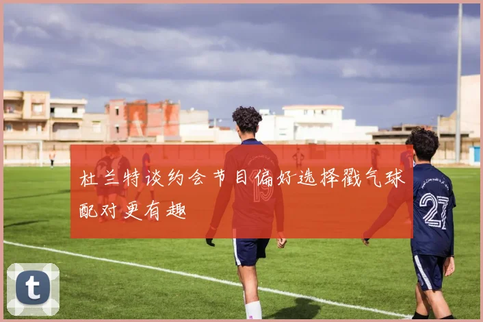 杜兰特谈约会节目偏好选择戳气球配对更有趣