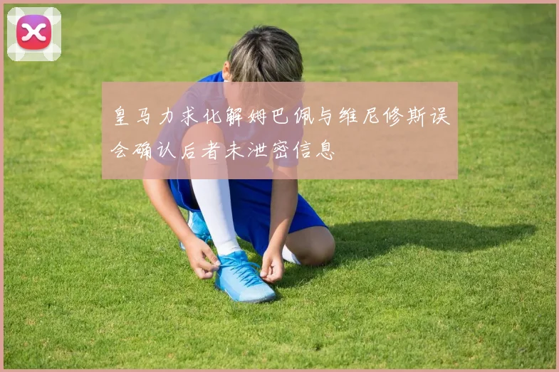 皇马力求化解姆巴佩与维尼修斯误会确认后者未泄密信息