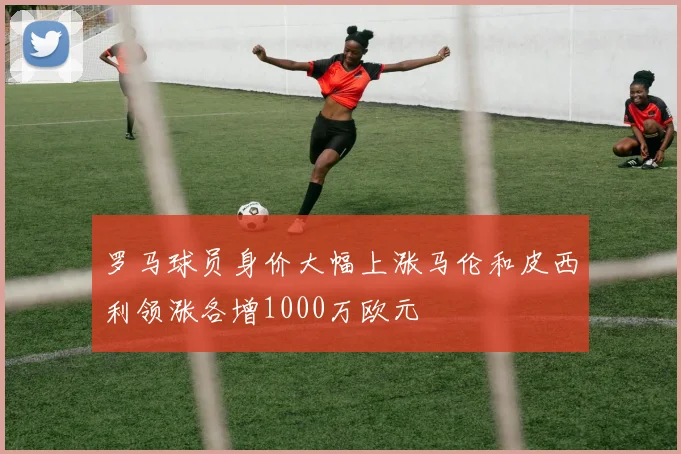 罗马球员身价大幅上涨马伦和皮西利领涨各增1000万欧元