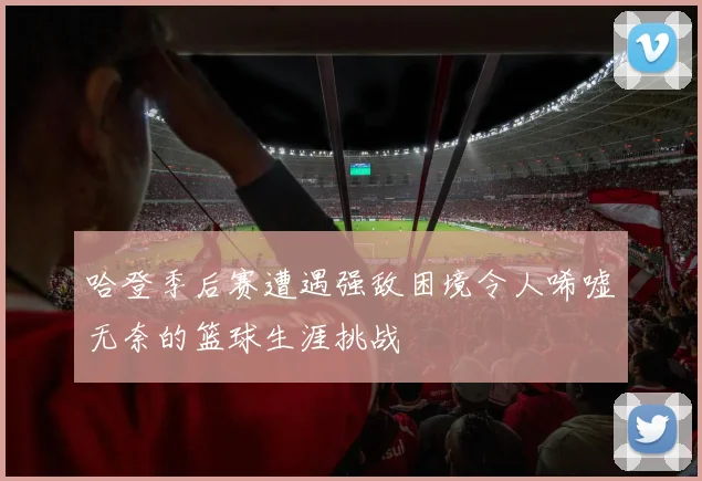 哈登季后赛遭遇强敌困境令人唏嘘无奈的篮球生涯挑战