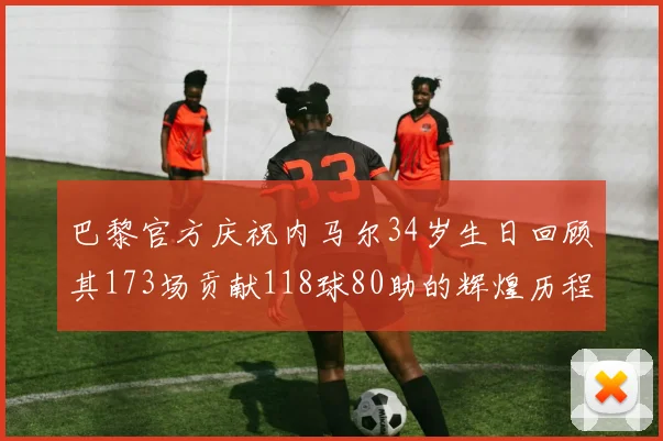 巴黎官方庆祝内马尔34岁生日回顾其173场贡献118球80助的辉煌历程