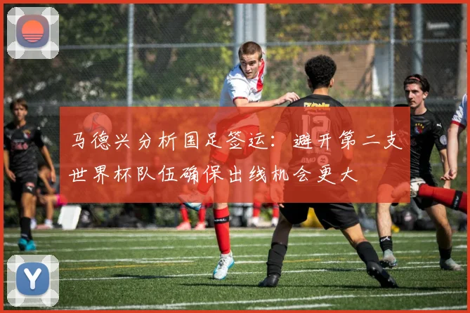 马德兴分析国足签运：避开第二支世界杯队伍确保出线机会更大