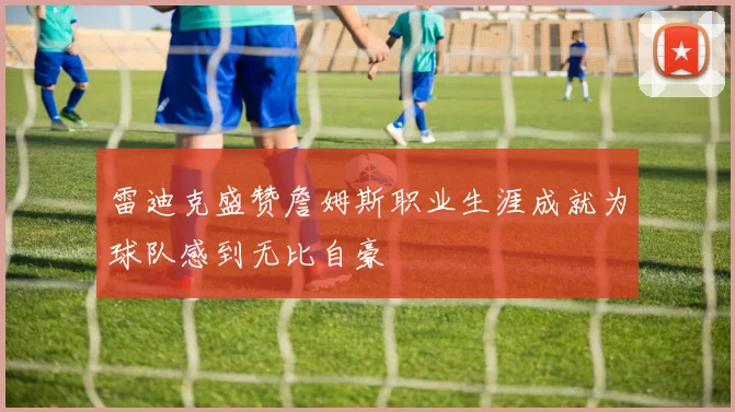 雷迪克盛赞詹姆斯职业生涯成就为球队感到无比自豪