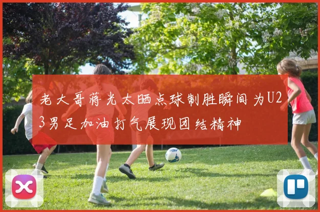 老大哥蒋光太晒点球制胜瞬间为U23男足加油打气展现团结精神