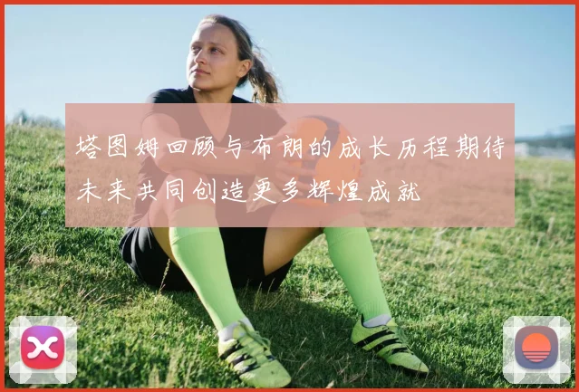 塔图姆回顾与布朗的成长历程期待未来共同创造更多辉煌成就