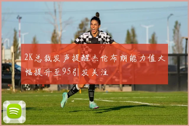 2K总裁发声提醒杰伦布朗能力值大幅提升至95引发关注