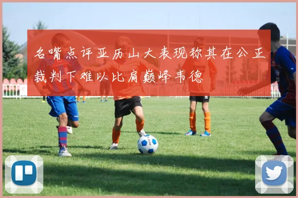 名嘴点评亚历山大表现称其在公正裁判下难以比肩巅峰韦德