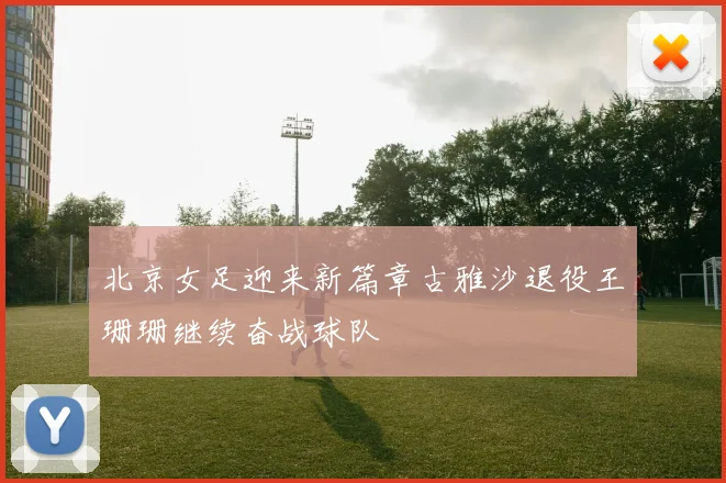 北京女足迎来新篇章古雅沙退役王珊珊继续奋战球队