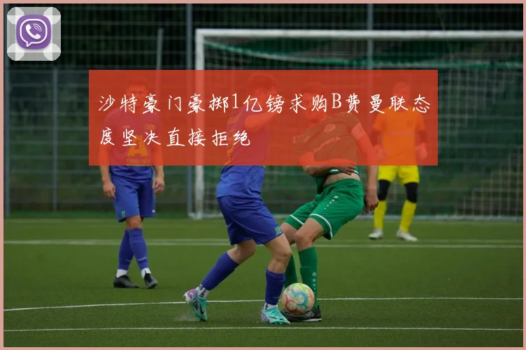 沙特豪门豪掷1亿镑求购B费曼联态度坚决直接拒绝
