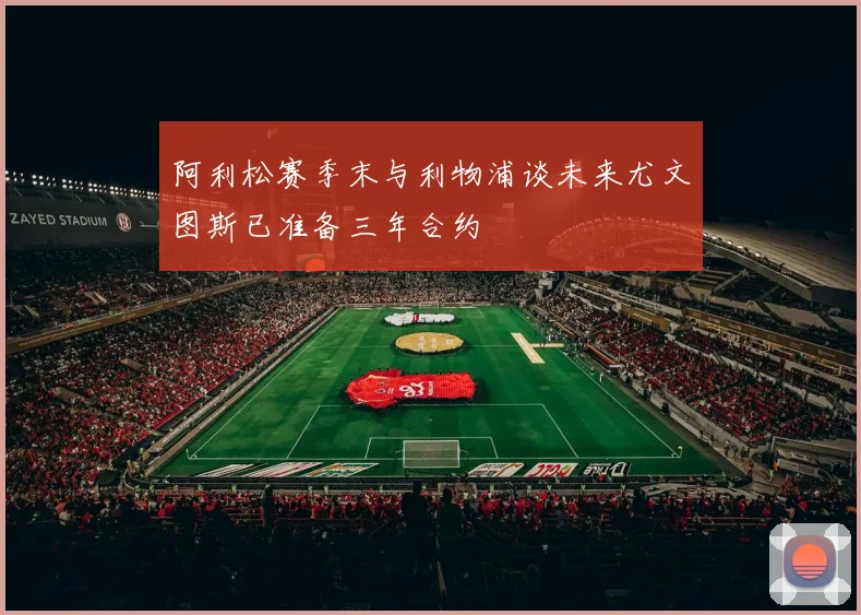 阿利松赛季末与利物浦谈未来尤文图斯已准备三年合约
