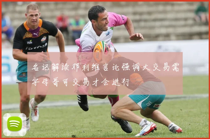 名记解读邓利维言论强调大交易需字母哥可交易才会进行