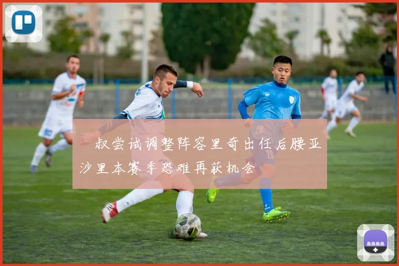 囧叔尝试调整阵容里奇出任后腰亚沙里本赛季恐难再获机会